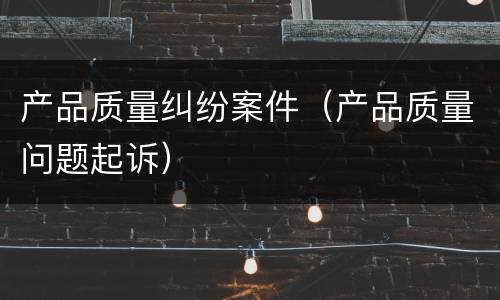 产品质量纠纷案件（产品质量问题起诉）