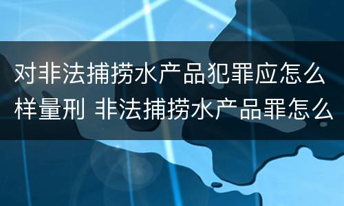 对非法捕捞水产品犯罪应怎么样量刑 非法捕捞水产品罪怎么判刑