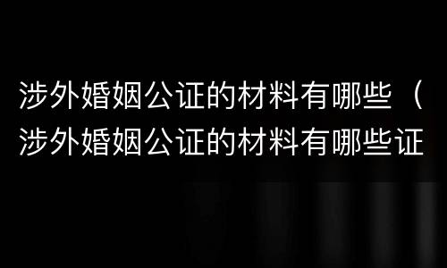 涉外婚姻公证的材料有哪些（涉外婚姻公证的材料有哪些证件）