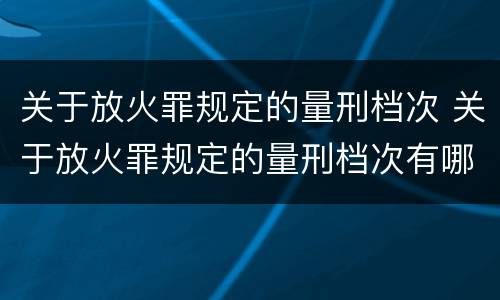 关于放火罪规定的量刑档次 关于放火罪规定的量刑档次有哪些