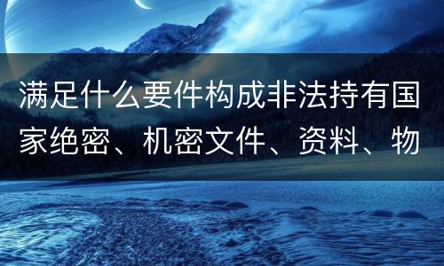 满足什么要件构成非法持有国家绝密、机密文件、资料、物品罪