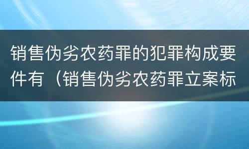 销售伪劣农药罪的犯罪构成要件有（销售伪劣农药罪立案标准）