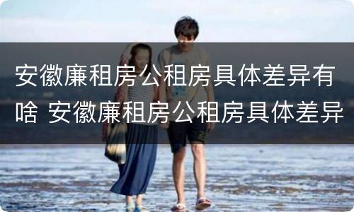 安徽廉租房公租房具体差异有啥 安徽廉租房公租房具体差异有啥不同