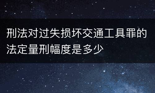 刑法对过失损坏交通工具罪的法定量刑幅度是多少