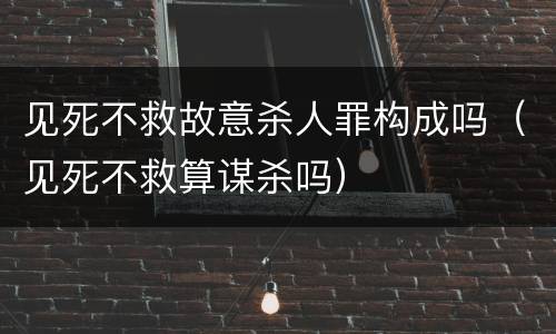 见死不救故意杀人罪构成吗（见死不救算谋杀吗）
