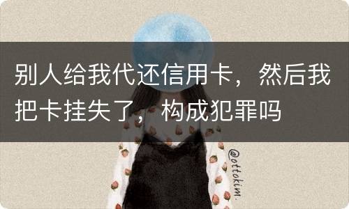 别人给我代还信用卡，然后我把卡挂失了，构成犯罪吗