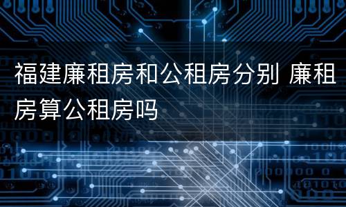 福建廉租房和公租房分别 廉租房算公租房吗