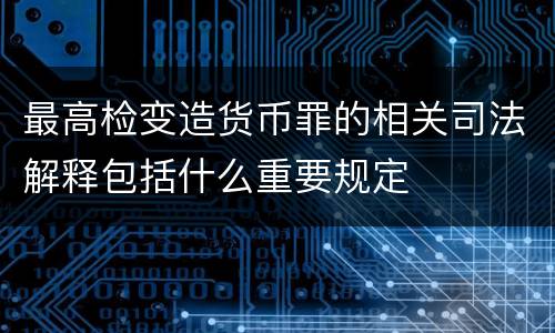 最高检变造货币罪的相关司法解释包括什么重要规定