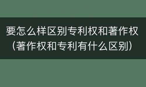 要怎么样区别专利权和著作权（著作权和专利有什么区别）