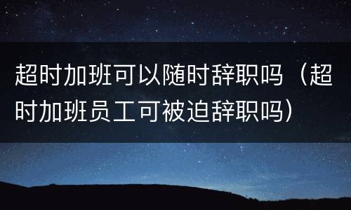 超时加班可以随时辞职吗（超时加班员工可被迫辞职吗）
