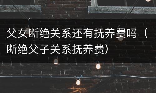 父女断绝关系还有抚养费吗（断绝父子关系抚养费）