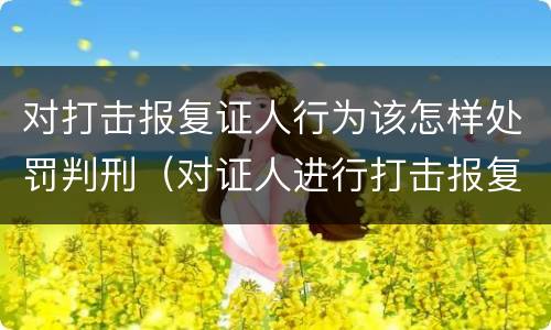 对打击报复证人行为该怎样处罚判刑（对证人进行打击报复构成什么罪）