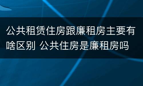 公共租赁住房跟廉租房主要有啥区别 公共住房是廉租房吗