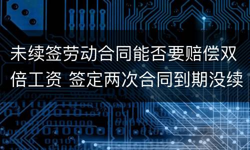 未续签劳动合同能否要赔偿双倍工资 签定两次合同到期没续签应赔偿双倍工资吗