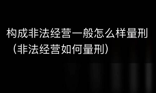 构成非法经营一般怎么样量刑（非法经营如何量刑）