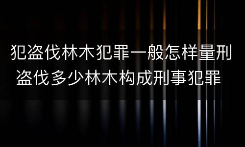 犯盗伐林木犯罪一般怎样量刑 盗伐多少林木构成刑事犯罪