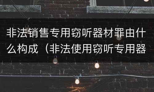非法销售专用窃听器材罪由什么构成（非法使用窃听专用器材罪）