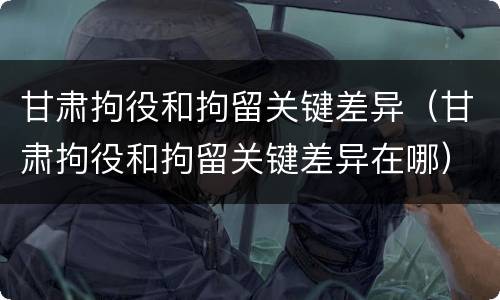 甘肃拘役和拘留关键差异（甘肃拘役和拘留关键差异在哪）