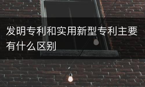 发明专利和实用新型专利主要有什么区别