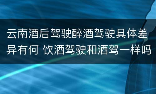 云南酒后驾驶醉酒驾驶具体差异有何 饮酒驾驶和酒驾一样吗