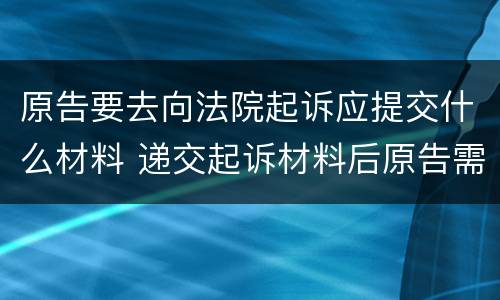 原告要去向法院起诉应提交什么材料 递交起诉材料后原告需要做什么