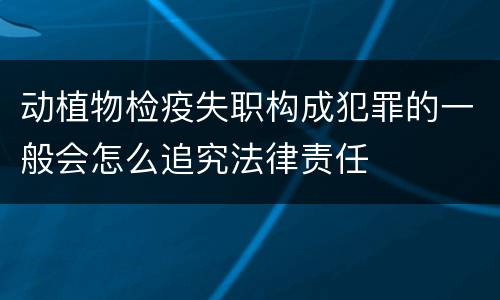 动植物检疫失职构成犯罪的一般会怎么追究法律责任