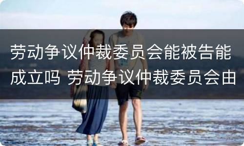 劳动争议仲裁委员会能被告能成立吗 劳动争议仲裁委员会由谁设立