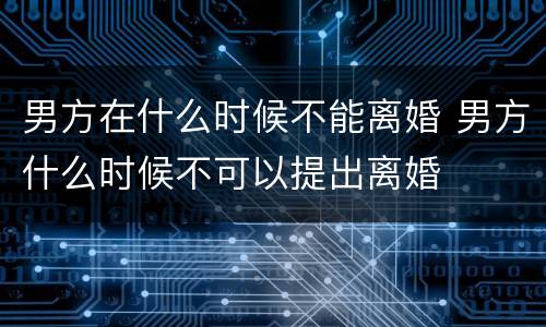男方在什么时候不能离婚 男方什么时候不可以提出离婚