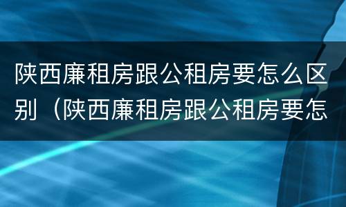 陕西廉租房跟公租房要怎么区别（陕西廉租房跟公租房要怎么区别呢）