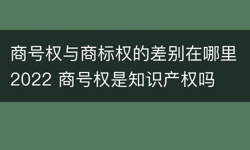 商号权与商标权的差别在哪里2022 商号权是知识产权吗