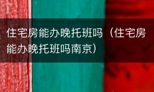 住宅房能办晚托班吗（住宅房能办晚托班吗南京）