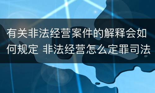 有关非法经营案件的解释会如何规定 非法经营怎么定罪司法解释