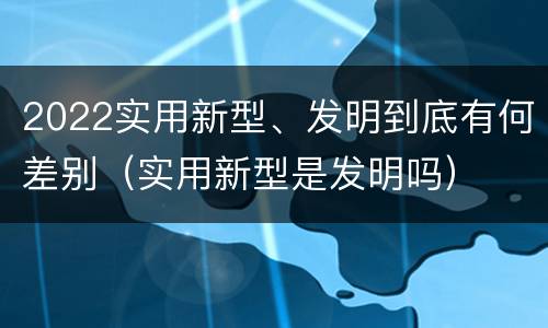 2022实用新型、发明到底有何差别（实用新型是发明吗）