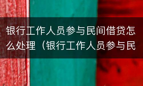 银行工作人员参与民间借贷怎么处理（银行工作人员参与民间借贷怎么处理银行也有关系吗）