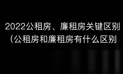 2022公租房、廉租房关键区别（公租房和廉租房有什么区别?2019年的）