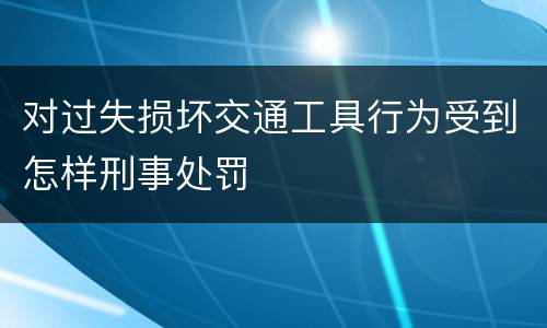 对过失损坏交通工具行为受到怎样刑事处罚