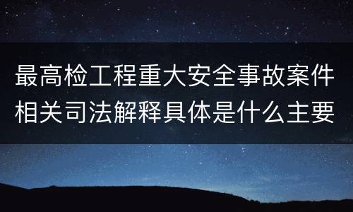 最高检工程重大安全事故案件相关司法解释具体是什么主要规定