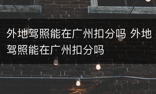 外地驾照能在广州扣分吗 外地驾照能在广州扣分吗