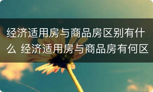 经济适用房与商品房区别有什么 经济适用房与商品房有何区别?