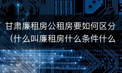 甘肃廉租房公租房要如何区分（什么叫廉租房什么条件什么叫公租房）