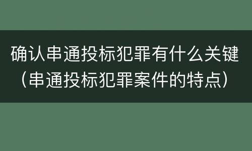确认串通投标犯罪有什么关键（串通投标犯罪案件的特点）