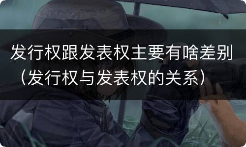 发行权跟发表权主要有啥差别（发行权与发表权的关系）