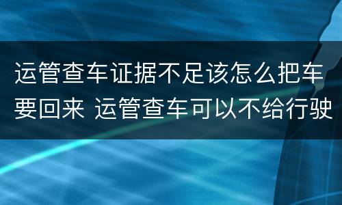 运管查车证据不足该怎么把车要回来 运管查车可以不给行驶证吗