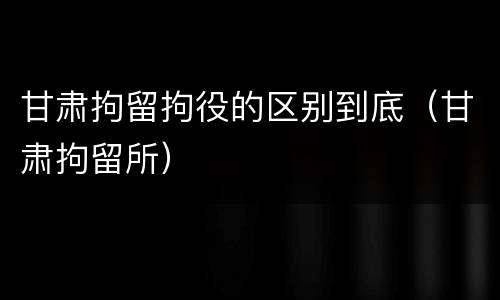 甘肃拘留拘役的区别到底（甘肃拘留所）