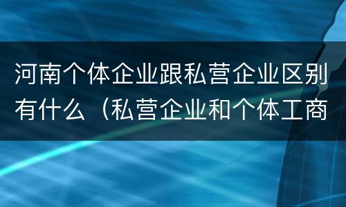 河南个体企业跟私营企业区别有什么（私营企业和个体工商户的区别哪些?）