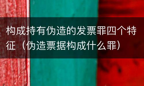 构成持有伪造的发票罪四个特征（伪造票据构成什么罪）