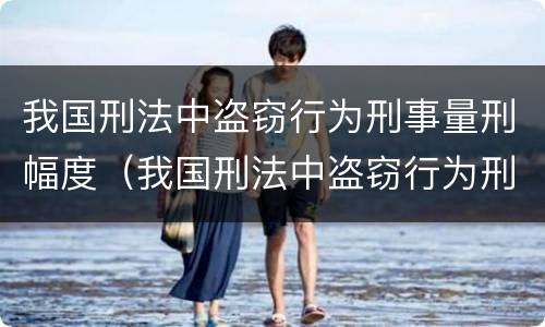 我国刑法中盗窃行为刑事量刑幅度（我国刑法中盗窃行为刑事量刑幅度最大的是）