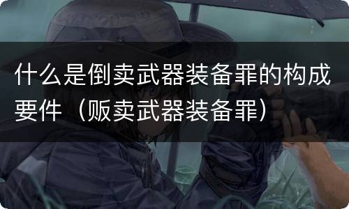 什么是倒卖武器装备罪的构成要件（贩卖武器装备罪）