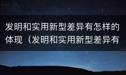 发明和实用新型差异有怎样的体现（发明和实用新型差异有怎样的体现和联系）