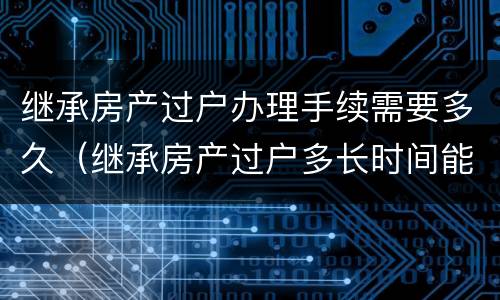 继承房产过户办理手续需要多久（继承房产过户多长时间能拿到房产证）